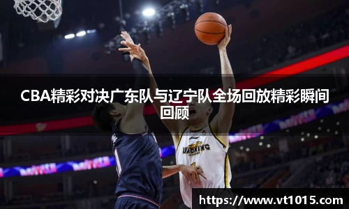 CBA精彩对决广东队与辽宁队全场回放精彩瞬间回顾